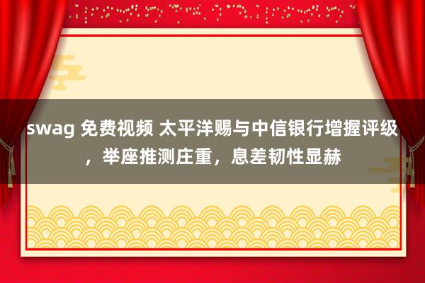 swag 免费视频 太平洋赐与中信银行增握评级，举座推测庄重，息差韧性显赫