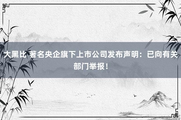 大黑比 著名央企旗下上市公司发布声明：已向有关部门举报！